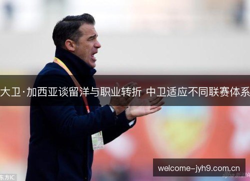 大卫·加西亚谈留洋与职业转折 中卫适应不同联赛体系 大卫·加西亚谈留洋与职业转折 中卫适应不同联赛体系